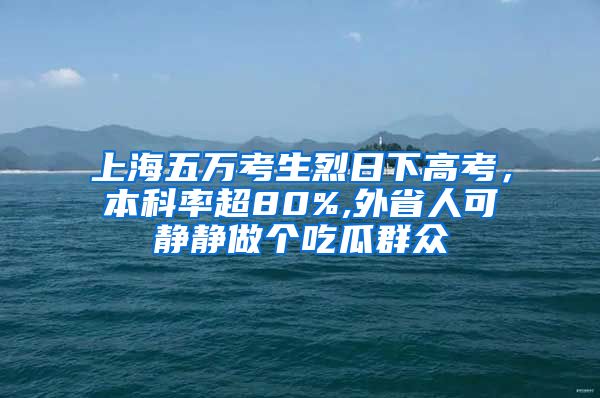 上海五万考生烈日下高考，本科率超80%,外省人可静静做个吃瓜群众