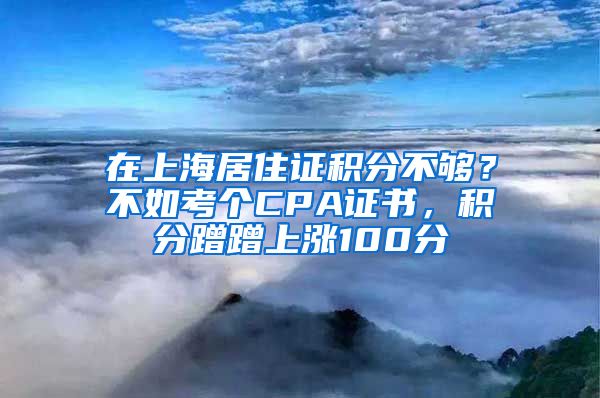 在上海居住证积分不够？不如考个CPA证书，积分蹭蹭上涨100分