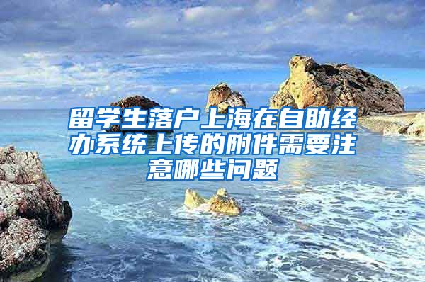 留学生落户上海在自助经办系统上传的附件需要注意哪些问题