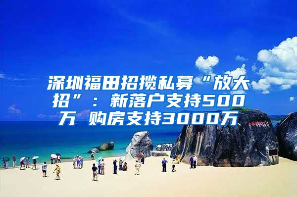 深圳福田招揽私募“放大招”：新落户支持500万 购房支持3000万