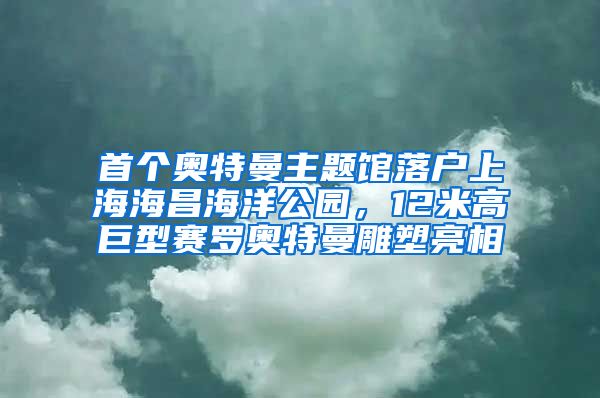 首个奥特曼主题馆落户上海海昌海洋公园，12米高巨型赛罗奥特曼雕塑亮相