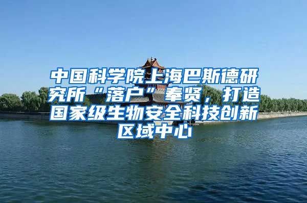 中国科学院上海巴斯德研究所“落户”奉贤，打造国家级生物安全科技创新区域中心