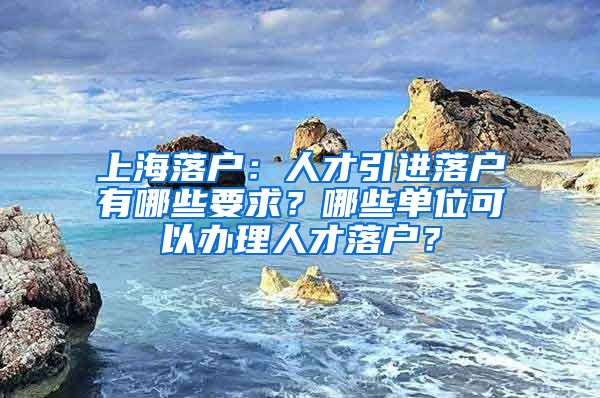 上海落户：人才引进落户有哪些要求？哪些单位可以办理人才落户？