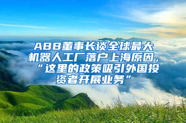 ABB董事长谈全球最大机器人工厂落户上海原因，“这里的政策吸引外国投资者开展业务”