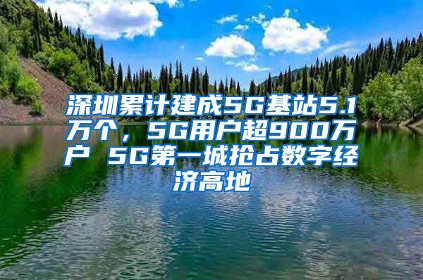 深圳累计建成5G基站5.1万个，5G用户超900万户 5G第一城抢占数字经济高地