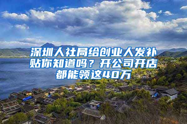 深圳人社局给创业人发补贴你知道吗？开公司开店都能领这40万