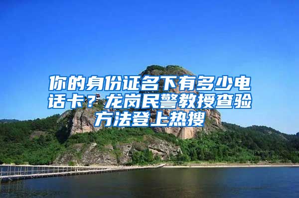 你的身份证名下有多少电话卡？龙岗民警教授查验方法登上热搜