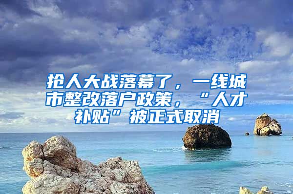 抢人大战落幕了，一线城市整改落户政策，“人才补贴”被正式取消