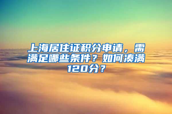 上海居住证积分申请，需满足哪些条件？如何凑满120分？