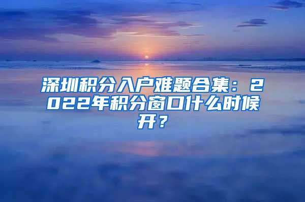 深圳积分入户难题合集：2022年积分窗口什么时候开？