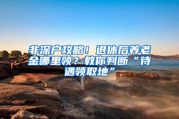 非深户攻略！退休后养老金哪里领？教你判断“待遇领取地”