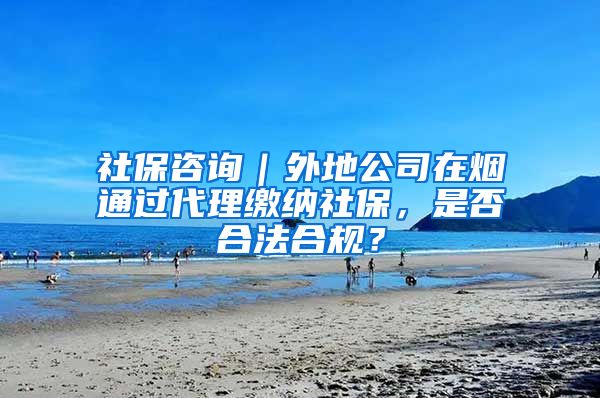 社保咨询｜外地公司在烟通过代理缴纳社保，是否合法合规？