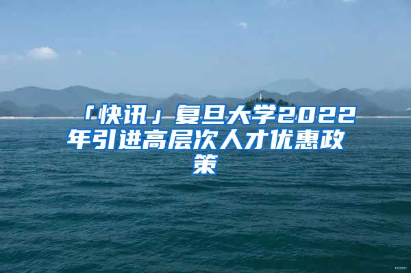 「快讯」复旦大学2022年引进高层次人才优惠政策