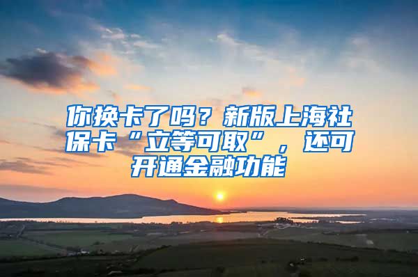 你换卡了吗？新版上海社保卡“立等可取”，还可开通金融功能