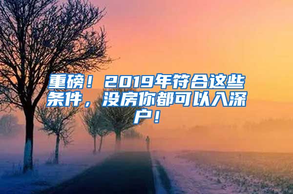 重磅！2019年符合这些条件，没房你都可以入深户！