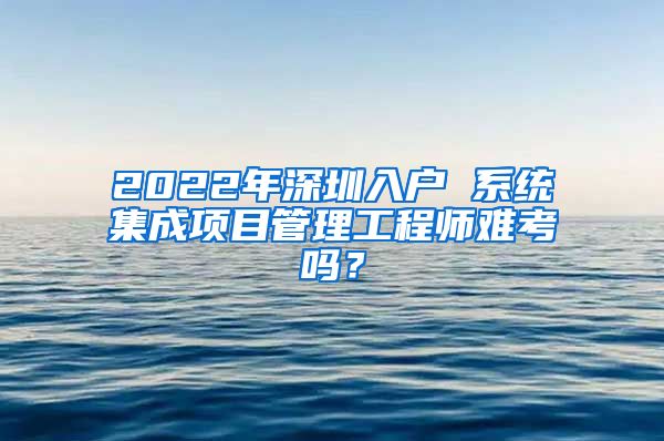 2022年深圳入户 系统集成项目管理工程师难考吗？