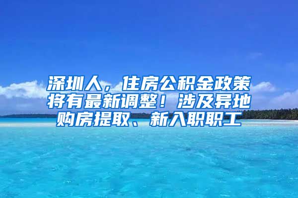 深圳人，住房公积金政策将有最新调整！涉及异地购房提取、新入职职工