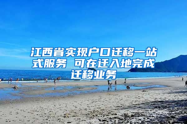 江西省实现户口迁移一站式服务 可在迁入地完成迁移业务