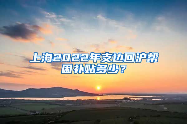 上海2022年支边回沪帮困补贴多少？