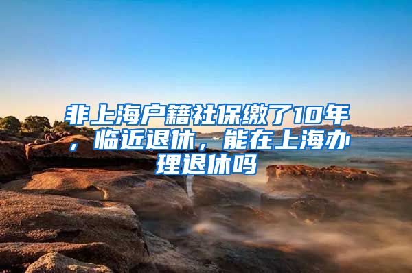 非上海户籍社保缴了10年，临近退休，能在上海办理退休吗