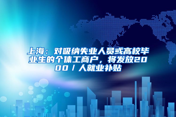 上海：对吸纳失业人员或高校毕业生的个体工商户，将发放2000／人就业补贴