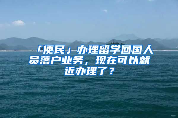 「便民」办理留学回国人员落户业务，现在可以就近办理了？