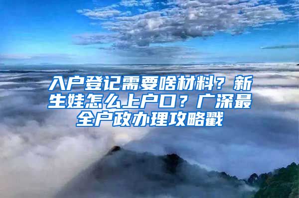 入户登记需要啥材料？新生娃怎么上户口？广深最全户政办理攻略戳