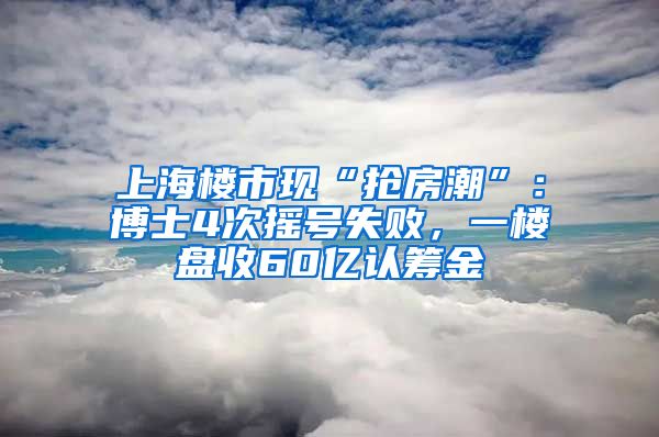 上海楼市现“抢房潮”：博士4次摇号失败，一楼盘收60亿认筹金