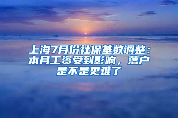 上海7月份社保基数调整：本月工资受到影响，落户是不是更难了