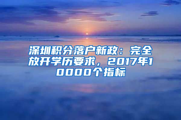 深圳积分落户新政：完全放开学历要求，2017年10000个指标