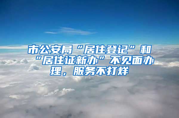 市公安局“居住登记”和“居住证新办”不见面办理，服务不打烊