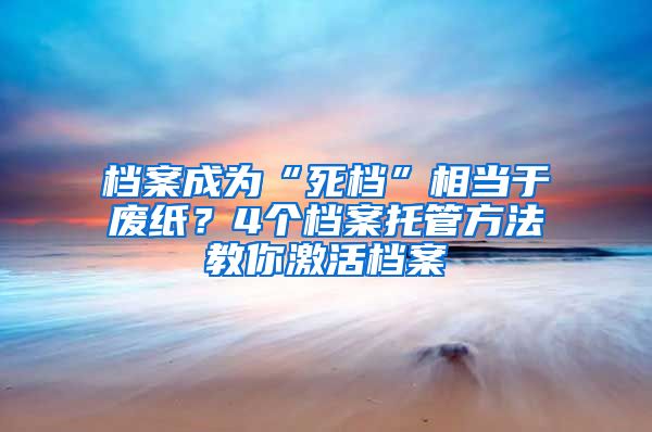 档案成为“死档”相当于废纸？4个档案托管方法教你激活档案