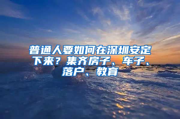 普通人要如何在深圳安定下来？集齐房子、车子、落户、教育