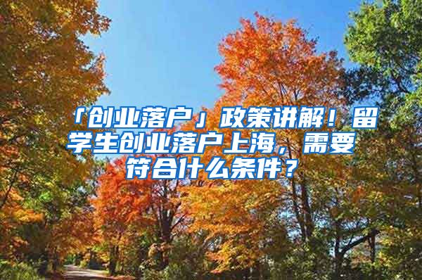 「创业落户」政策讲解！留学生创业落户上海，需要符合什么条件？