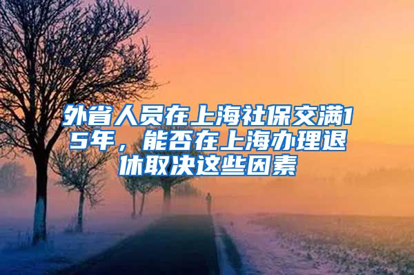 外省人员在上海社保交满15年，能否在上海办理退休取决这些因素