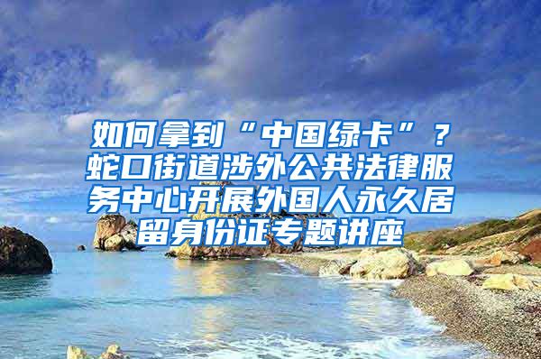 如何拿到“中国绿卡”？蛇口街道涉外公共法律服务中心开展外国人永久居留身份证专题讲座