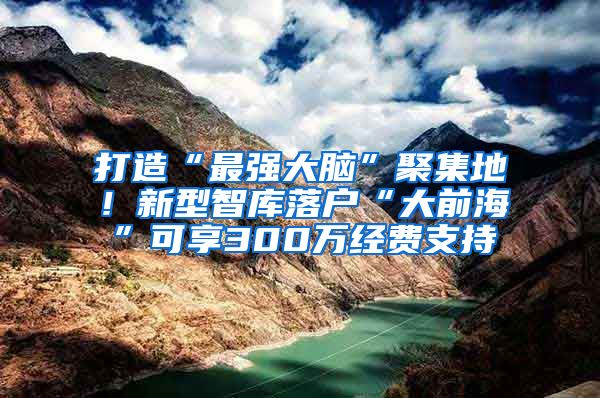 打造“最强大脑”聚集地！新型智库落户“大前海”可享300万经费支持