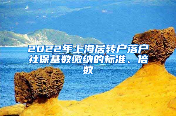 2022年上海居转户落户社保基数缴纳的标准、倍数