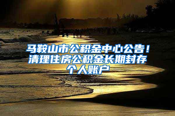 马鞍山市公积金中心公告！清理住房公积金长期封存个人账户