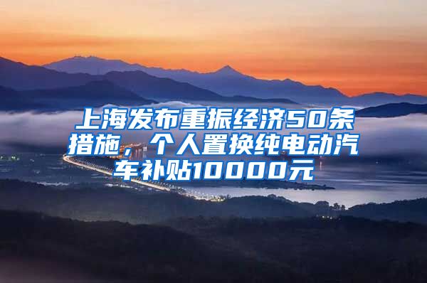 上海发布重振经济50条措施，个人置换纯电动汽车补贴10000元