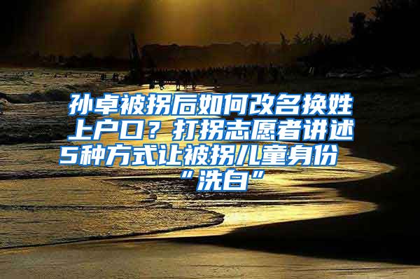 孙卓被拐后如何改名换姓上户口？打拐志愿者讲述5种方式让被拐儿童身份“洗白”