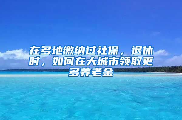 在多地缴纳过社保，退休时，如何在大城市领取更多养老金