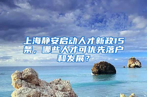 上海静安启动人才新政15条，哪些人才可优先落户和发展？