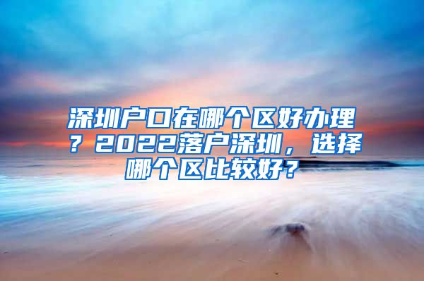 深圳户口在哪个区好办理？2022落户深圳，选择哪个区比较好？