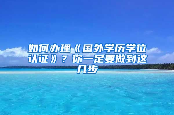 如何办理《国外学历学位认证》？你一定要做到这几步