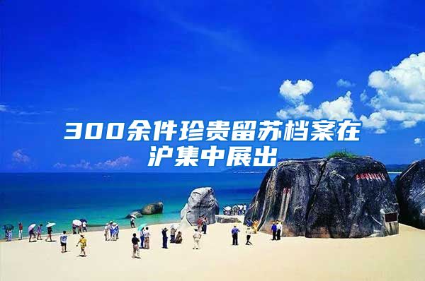 300余件珍贵留苏档案在沪集中展出