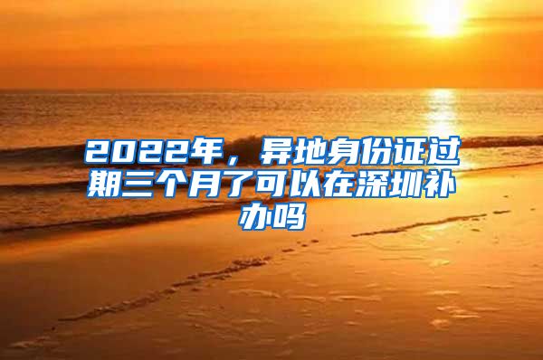 2022年，异地身份证过期三个月了可以在深圳补办吗