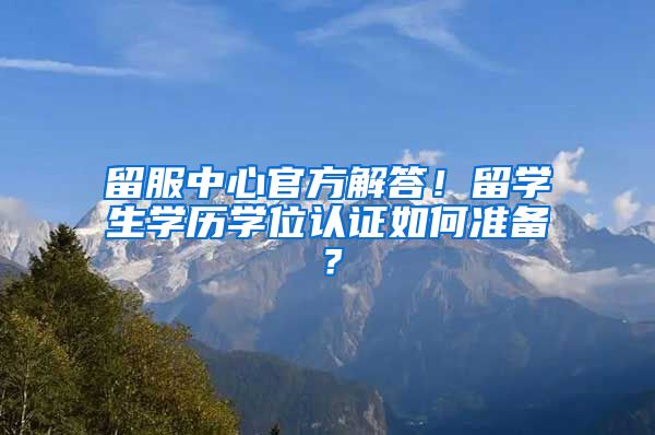 留服中心官方解答！留学生学历学位认证如何准备？