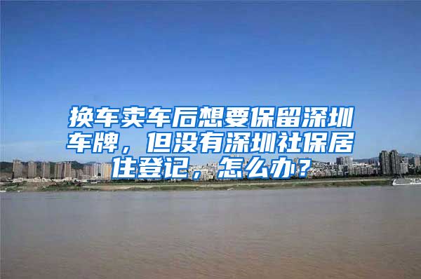 换车卖车后想要保留深圳车牌，但没有深圳社保居住登记，怎么办？