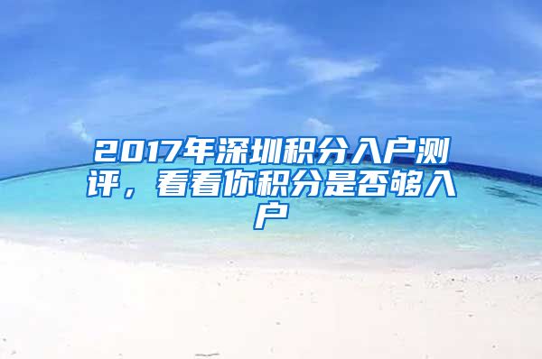 2017年深圳积分入户测评，看看你积分是否够入户